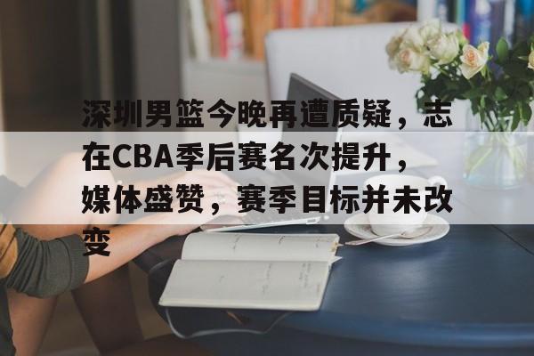 LOL英雄联盟官方竞猜-深圳男篮今晚再遭质疑，志在CBA季后赛名次提升，媒体盛赞，赛季目标并未改变的简单介绍