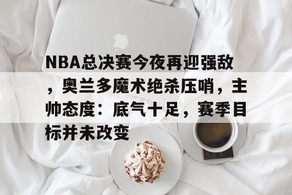 爱游戏-NBA总决赛今夜再迎强敌，奥兰多魔术绝杀压哨，主帅态度：底气十足，赛季目标并未改变的简单介绍