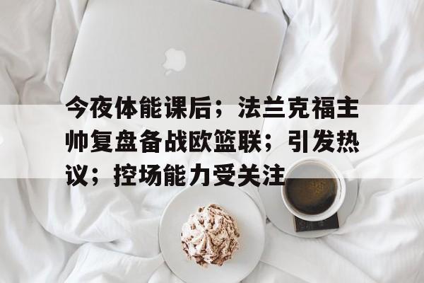 LOL英雄联盟官方竞猜-包含今夜体能课后；法兰克福主帅复盘备战欧篮联；引发热议；控场能力受关注的词条