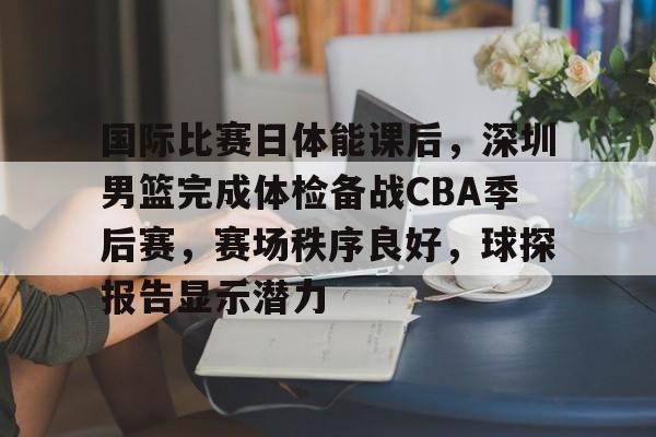 LOL比赛竞猜-国际比赛日体能课后，深圳男篮完成体检备战CBA季后赛，赛场秩序良好，球探报告显示潜力的简单介绍